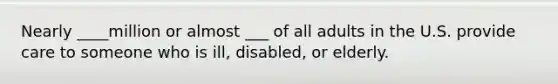 Nearly ____million or almost ___ of all adults in the U.S. provide care to someone who is ill, disabled, or elderly.