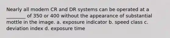 Nearly all modern CR and DR systems can be operated at a ________ of 350 or 400 without the appearance of substantial mottle in the image. a. exposure indicator b. speed class c. deviation index d. exposure time