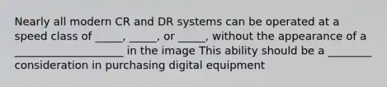 Nearly all modern CR and DR systems can be operated at a speed class of _____, _____, or _____, without the appearance of a ____________________ in the image This ability should be a ________ consideration in purchasing digital equipment