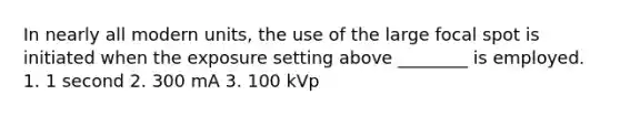 In nearly all modern units, the use of the large focal spot is initiated when the exposure setting above ________ is employed. 1. 1 second 2. 300 mA 3. 100 kVp