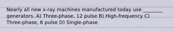 Nearly all new x-ray machines manufactured today use ________ generators. A) Three-phase, 12 pulse B) High-frequency C) Three-phase, 6 pulse D) Single-phase