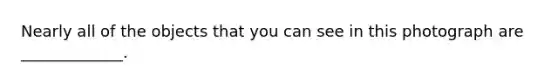 Nearly all of the objects that you can see in this photograph are _____________.