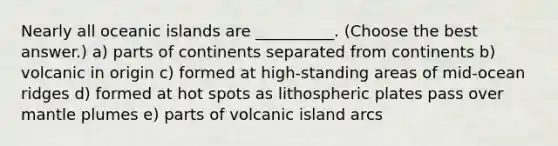 Nearly all oceanic islands are __________. (Choose the best answer.) a) parts of continents separated from continents b) volcanic in origin c) formed at high-standing areas of mid-ocean ridges d) formed at hot spots as lithospheric plates pass over mantle plumes e) parts of volcanic island arcs