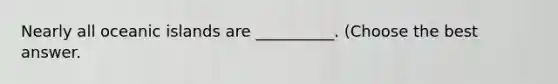 Nearly all oceanic islands are __________. (Choose the best answer.