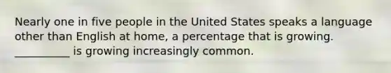 Nearly one in five people in the United States speaks a language other than English at home, a percentage that is growing. __________ is growing increasingly common.