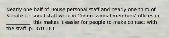 Nearly one-half of House personal staff and nearly one-third of Senate personal staff work in Congressional members' offices in __________; this makes it easier for people to make contact with the staff. p. 370-381