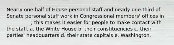 Nearly one-half of House personal staff and nearly one-third of Senate personal staff work in Congressional members' offices in __________; this makes it easier for people to make contact with the staff. a. the White House b. their constituencies c. their parties' headquarters d. their state capitals e. Washington,