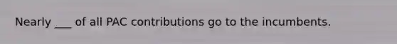 Nearly ___ of all PAC contributions go to the incumbents.