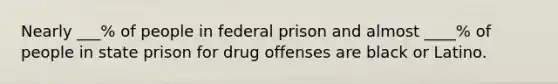 Nearly ___% of people in federal prison and almost ____% of people in state prison for drug offenses are black or Latino.