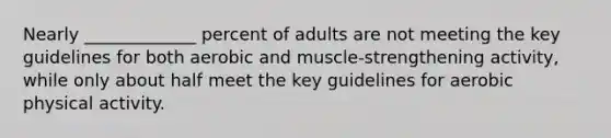 Nearly _____________ percent of adults are not meeting the key guidelines for both aerobic and muscle-strengthening activity, while only about half meet the key guidelines for aerobic physical activity.