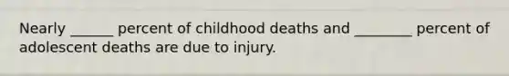 Nearly ______ percent of childhood deaths and ________ percent of adolescent deaths are due to injury.