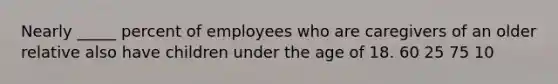 Nearly _____ percent of employees who are caregivers of an older relative also have children under the age of 18. 60 25 75 10