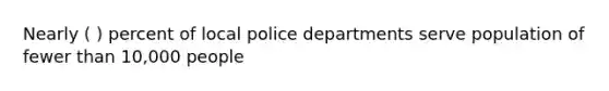 Nearly ( ) percent of local police departments serve population of fewer than 10,000 people