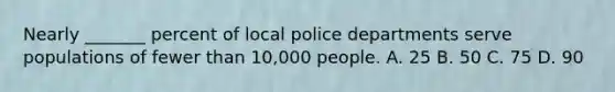 Nearly _______ percent of local police departments serve populations of fewer than 10,000 people. A. 25 B. 50 C. 75 D. 90