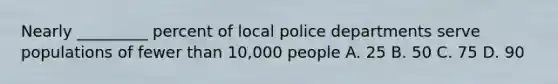 Nearly _________ percent of local police departments serve populations of fewer than 10,000 people A. 25 B. 50 C. 75 D. 90