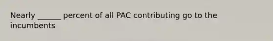 Nearly ______ percent of all PAC contributing go to the incumbents