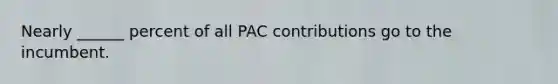 Nearly ______ percent of all PAC contributions go to the incumbent.