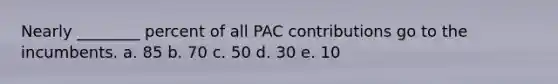 Nearly ________ percent of all PAC contributions go to the incumbents. a. 85 b. 70 c. 50 d. 30 e. 10