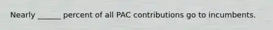 Nearly ______ percent of all PAC contributions go to incumbents.