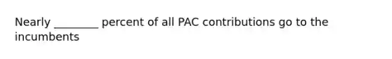 Nearly ________ percent of all PAC contributions go to the incumbents