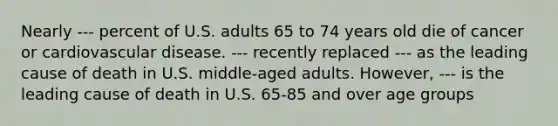 Nearly --- percent of U.S. adults 65 to 74 years old die of cancer or cardiovascular disease. --- recently replaced --- as the leading cause of death in U.S. middle-aged adults. However, --- is the leading cause of death in U.S. 65-85 and over age groups