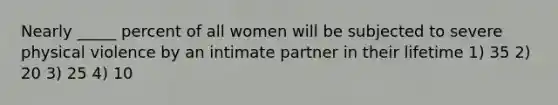 Nearly _____ percent of all women will be subjected to severe physical violence by an intimate partner in their lifetime 1) 35 2) 20 3) 25 4) 10