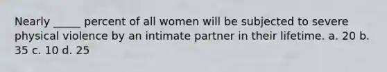 Nearly _____ percent of all women will be subjected to severe physical violence by an intimate partner in their lifetime. a. 20 b. 35 c. 10 d. 25