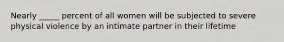 Nearly _____ percent of all women will be subjected to severe physical violence by an intimate partner in their lifetime