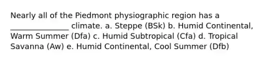 Nearly all of the Piedmont physiographic region has a _______________ climate. a. Steppe (BSk) b. Humid Continental, Warm Summer (Dfa) c. Humid Subtropical (Cfa) d. Tropical Savanna (Aw) e. Humid Continental, Cool Summer (Dfb)