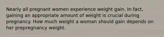 Nearly all pregnant women experience weight gain. In fact, gaining an appropriate amount of weight is crucial during pregnancy. How much weight a woman should gain depends on her prepregnancy weight.