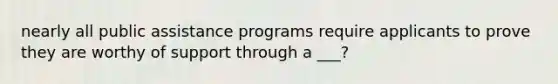 nearly all public assistance programs require applicants to prove they are worthy of support through a ___?