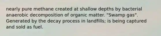 nearly pure methane created at shallow depths by bacterial anaerobic decomposition of organic matter. "Swamp gas". Generated by the decay process in landfills; is being captured and sold as fuel.