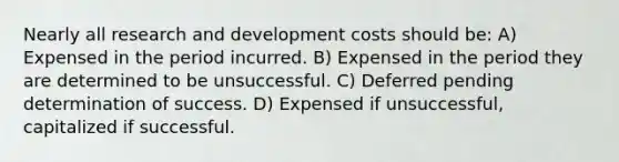 Nearly all research and development costs should be: A) Expensed in the period incurred. B) Expensed in the period they are determined to be unsuccessful. C) Deferred pending determination of success. D) Expensed if unsuccessful, capitalized if successful.