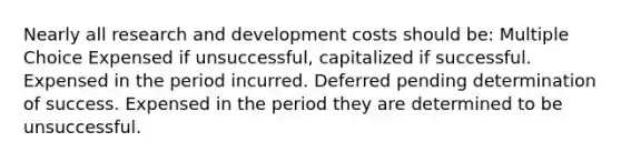 Nearly all research and development costs should be: Multiple Choice Expensed if unsuccessful, capitalized if successful. Expensed in the period incurred. Deferred pending determination of success. Expensed in the period they are determined to be unsuccessful.