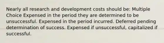 Nearly all research and development costs should be: Multiple Choice Expensed in the period they are determined to be unsuccessful. Expensed in the period incurred. Deferred pending determination of success. Expensed if unsuccessful, capitalized if successful.