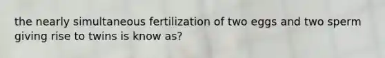 the nearly simultaneous fertilization of two eggs and two sperm giving rise to twins is know as?