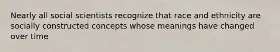 Nearly all social scientists recognize that race and ethnicity are socially constructed concepts whose meanings have changed over time