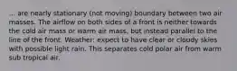 ... are nearly stationary (not moving) boundary between two air masses. The airflow on both sides of a front is neither towards the cold air mass or warm air mass, but instead parallel to the line of the front. Weather: expect to have clear or cloudy skies with possible light rain. This separates cold polar air from warm sub tropical air.