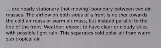 ... are nearly stationary (not moving) boundary between two air masses. The airflow on both sides of a front is neither towards the cold air mass or warm air mass, but instead parallel to the line of the front. Weather: expect to have clear or cloudy skies with possible light rain. This separates cold polar air from warm sub tropical air.