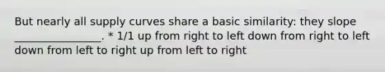 But nearly all supply curves share a basic similarity: they slope ________________. * 1/1 up from right to left down from right to left down from left to right up from left to right