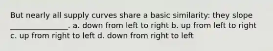 But nearly all supply curves share a basic similarity: they slope _______________. a. down from left to right b. up from left to right c. up from right to left d. down from right to left