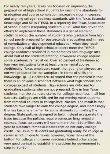 For nearly ten years, Texas has focused on improving the preparation of high school students by raising the standards for graduation and course completion, increasing rigor in courses, and aligning college-readiness standards with the Texas Essential Knowledge and Skills (TEKS). In a report by the Texas Association of School Boards (Preparing students 2008) what has driven the efforts to implement these standards is a set of alarming statistics about the number of students who graduate from high school poorly prepared for postsecondary education and in need of remediation or developmental education when they reach college. Only half of high school students meet the THECB college readiness standard in mathematics and language arts. About half of the students entering a two-year college require some academic remediation. Over 20 percent of freshmen at four-year institutions take at least one remedial course. Additionally, Texas employers report that young employees are not well prepared for the workplace in terms of skills and knowledge. (p. 1) Hacker (2010) stated that the problem is that there is an obvious disconnect between what high schools and colleges expect of students. High schools are criticized for graduating students who are not prepared. One in four Texas students met the standard scores for college readiness in all four subjects. Colleges are criticized for not moving more students from remedial courses to college-level classes. The result is that students take longer to earn the college degree, and increasingly this has become a barrier for some students completing the degree. State policies designed to help, instead exasperate the issue because the policies require semester long remedial courses. Texas taxpayers will spend more than 80 million this year to subsidize remedial classes that do not carry college credit. The issue of students not graduating ready for college or career is not unique to Texas; however, Texas ranks at the bottom for college and career readiness behind other states. very good context to establish the problem for government to step in. 30//30