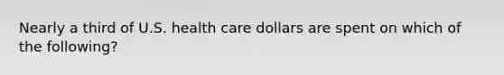 Nearly a third of U.S. health care dollars are spent on which of the following?