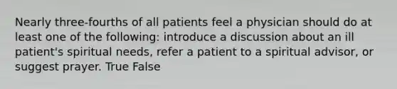 Nearly three-fourths of all patients feel a physician should do at least one of the following: introduce a discussion about an ill patient's spiritual needs, refer a patient to a spiritual advisor, or suggest prayer. True False