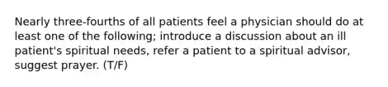 Nearly three-fourths of all patients feel a physician should do at least one of the following; introduce a discussion about an ill patient's spiritual needs, refer a patient to a spiritual advisor, suggest prayer. (T/F)