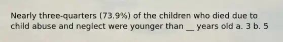 Nearly three-quarters (73.9%) of the children who died due to child abuse and neglect were younger than __ years old a. 3 b. 5