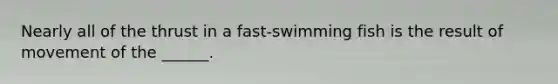 Nearly all of the thrust in a fast-swimming fish is the result of movement of the ______.