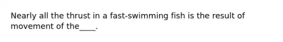 Nearly all the thrust in a fast-swimming fish is the result of movement of the____.