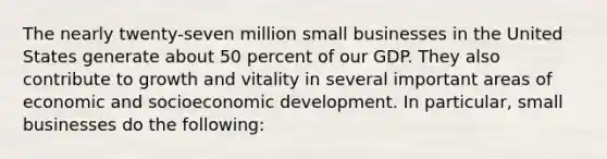 The nearly twenty-seven million small businesses in the United States generate about 50 percent of our GDP. They also contribute to growth and vitality in several important areas of economic and socioeconomic development. In particular, small businesses do the following: