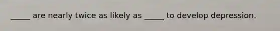 _____ are nearly twice as likely as _____ to develop depression.
